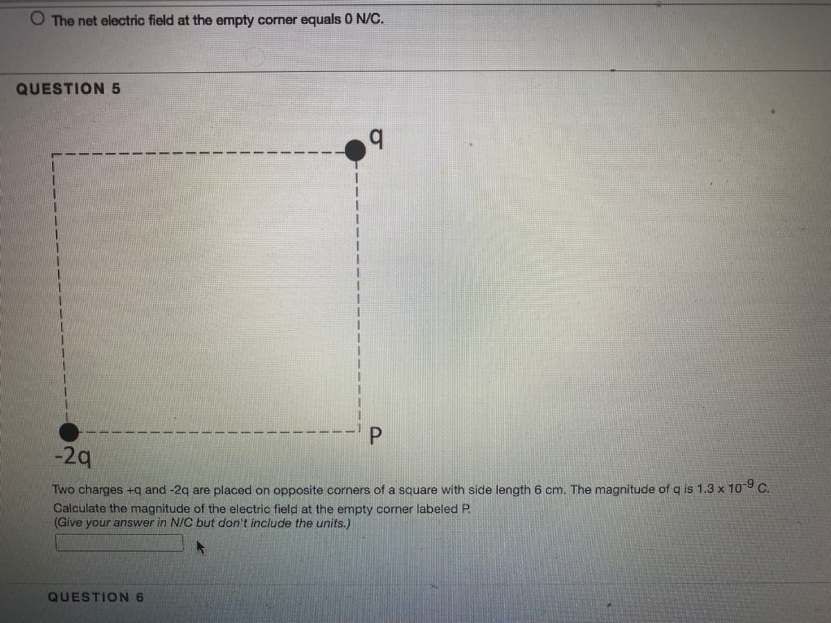 O The net electric field at the empty corner equals 0 N/C.
QUESTION5
b.
-2q
Two charges +q and -2q are placed on opposite corners of a square with side length 6 cm. The magnitude of q is 1.3 x 10 C.
Calculate the magnitude of the electric field at the empty corner labeled P.
(Give your answer in N/C but don't include the units.)
QUESTION 6
