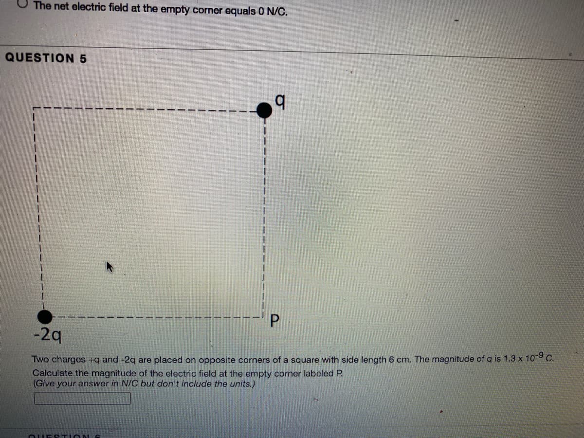 The net electric field at the empty corner equals 0 N/C.
QUESTION 5
-2q
Two charges +q and -2q are placed on opposite corners of a square with side length 6 cm. The magnitude of q is 1.3 x 109 C.
Calculate the magnitude of the electric field at the empty corner labeled P.
(Give your answer in N/C but don't include the units.)
O E TIONIS
