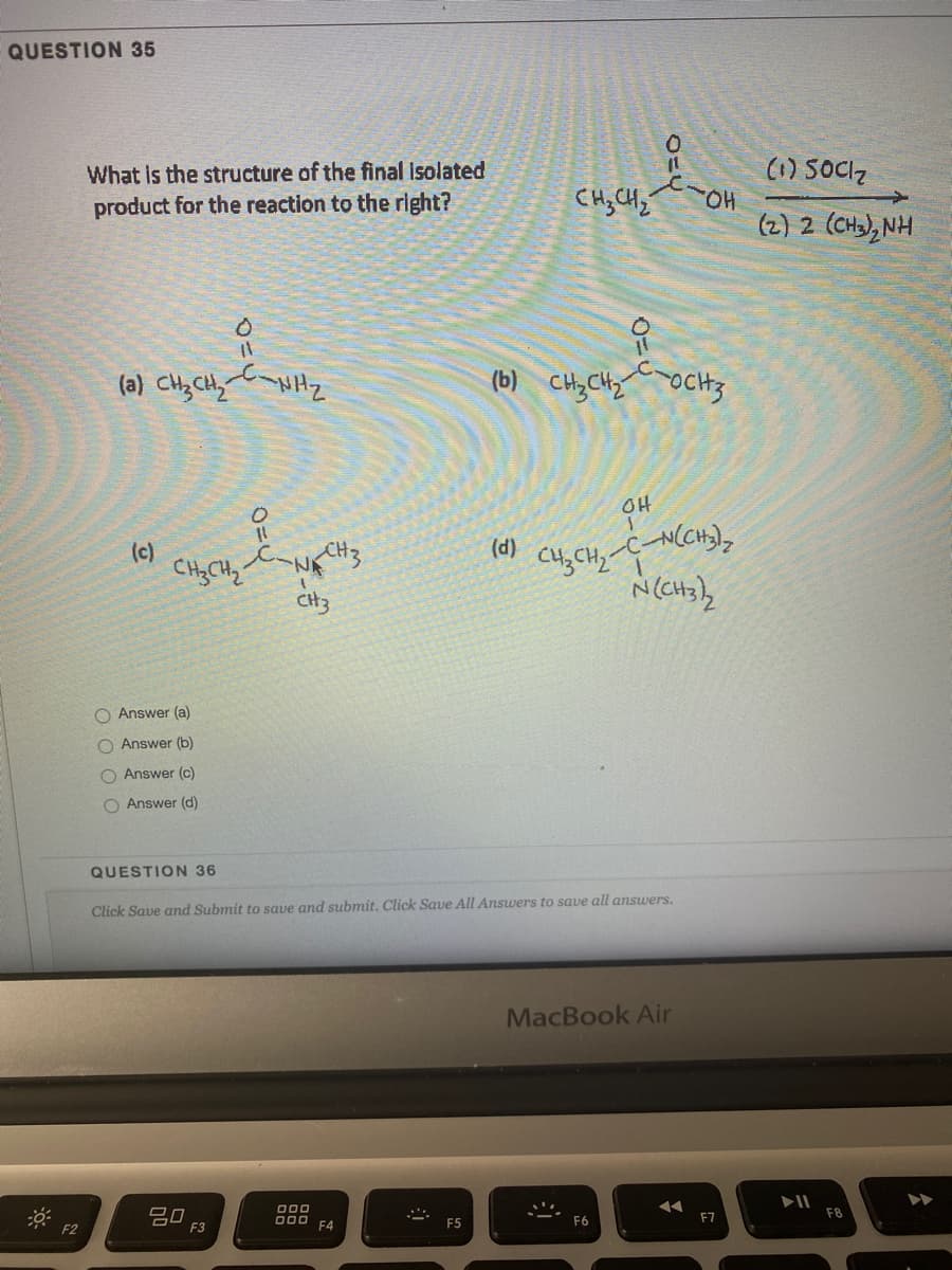 QUESTION 35
What is the structure of the final Isolated
product for the reaction to the right?
(1) SOCZ
CH; CHz
HO
(2) 2 (CHa), NH
(a) CHz CHy NHz
(b) CH,CHy OCH3
OH
(c)
(d) cu,
CH, CH,-C-N(CH),
N CH3
O Answer (a)
O Answer (b)
O Answer (c)
O Answer (d)
QUESTION 36
Click Save and Submit to save and submit. Click Save All Ansuwers to save all answers.
MacBook Air
20
F3
O00
D00
F2
F4
F5
F6
F7
F8
