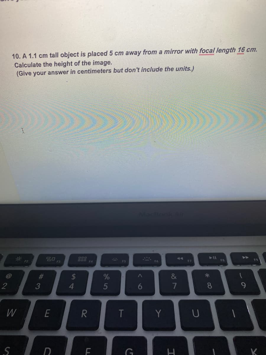 10. A 1.1 cm tall object is placed 5 cm away from a mirror with focal length 16 cm.
Calculate the height of the image.
(Give your answer in centimeters but don't include the units.)
MacBook
D00
F2
F3
F4
F5
F6
F7
F8
@
&
4
5
6
7
8
W
T
Y
K.
