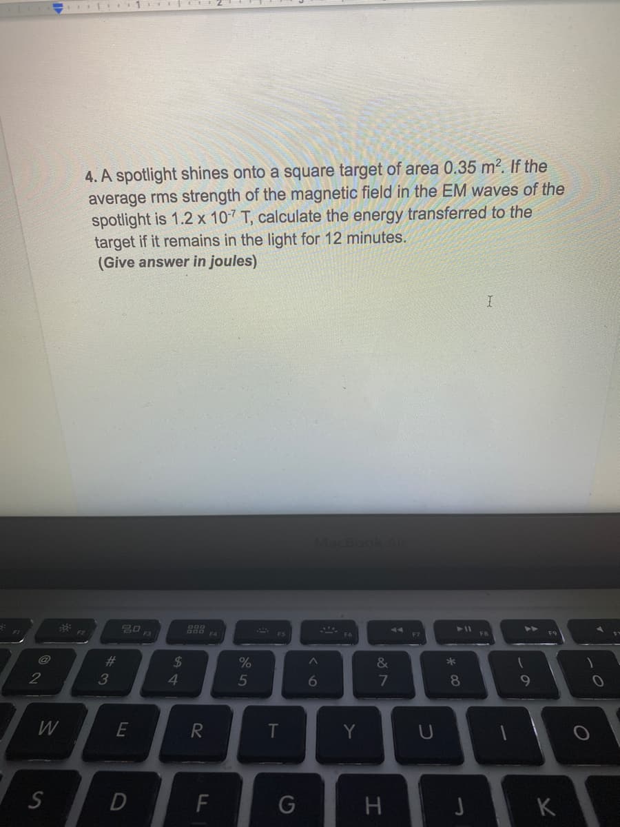 4. A spotlight shines onto a square target of area 0.35 m?. If the
average rms strength of the magnetic field in the EM waves of the
spotlight is 1.2 x 107 T, calculate the energy transferred to the
target if it remains in the light for 12 minutes.
(Give answer in joules)
F3
FB
#3
2$
4
&
*
2
3
5
8
9
W
E
T
U
K
