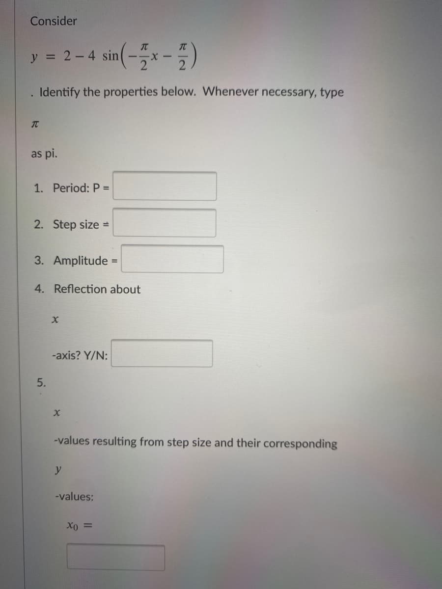 Consider
y = 2-4 sin(-특x - )
TC
-X-
. Identify the properties below. Whenever necessary, type
as pi.
1. Period: P =
2. Step size =
3. Amplitude =
4. Reflection about
-axis? Y/N:
-values resulting from step size and their corresponding
y
-values:
Xo =
5.
