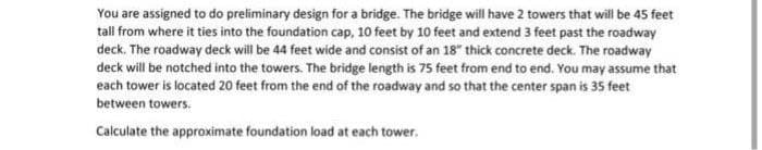 You are assigned to do preliminary design for a bridge. The bridge will have 2 towers that will be 45 feet
tall from where it ties into the foundation cap, 10 feet by 10 feet and extend 3 feet past the roadway
deck. The roadway deck will be 44 feet wide and consist of an 18" thick concrete deck. The roadway
deck will be notched into the towers. The bridge length is 75 feet from end to end. You may assume that
each tower is located 20 feet from the end of the roadway and so that the center span is 35 feet
between towers.
Calculate the approximate foundation load at each tower,
