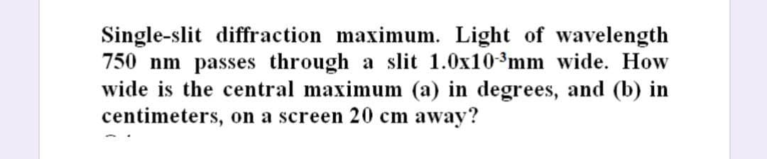 Single-slit diffraction maximum. Light of wavelength
750 nm passes through a slit 1.0x10-³mm wide. How
wide is the central maximum (a) in degrees, and (b) in
centimeters, on a screen 20 cm away?