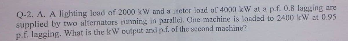Q-2. A. A lighting load of 2000 kW and a motor load of 4000 kW at a p.f. 0.8 lagging are
supplied by two alternators running in parallel. One machine is loaded to 2400 kW at 0.95
p.f. lagging. What is the kW output and p.f. of the second machine?