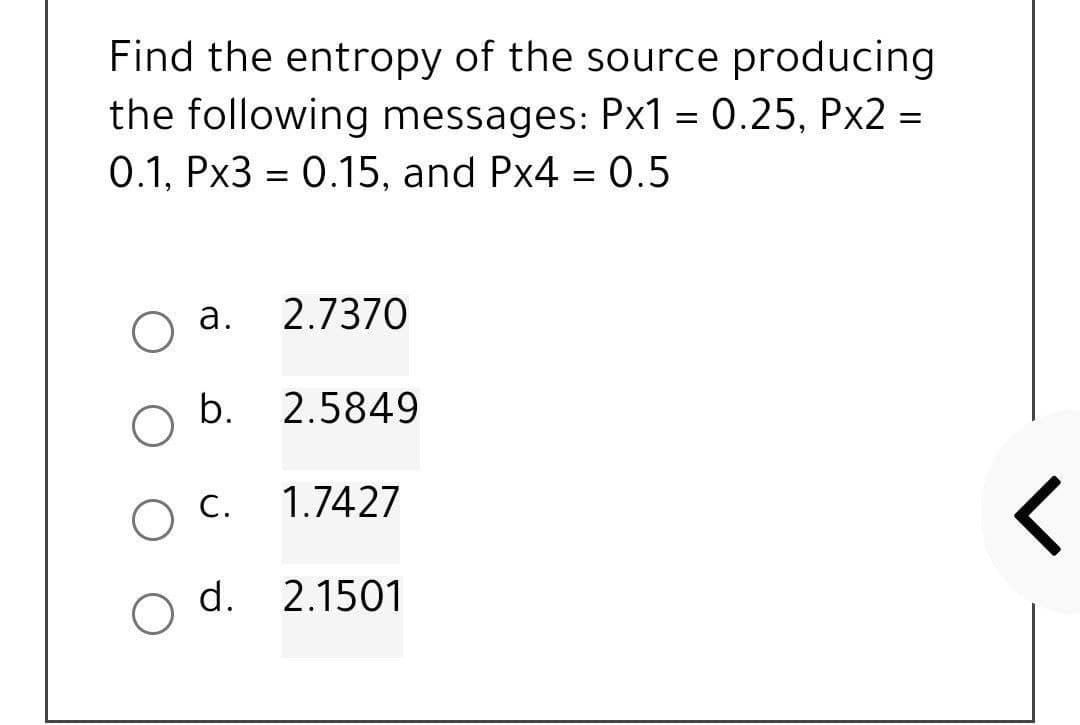 Find the entropy of the source producing
the following messages: Px1 = 0.25, Px2 =
0.1, Px3 = 0.15, and Px4 = 0.5
O a.
2.7370
b.
2.5849
O C.
1.7427
d. 2.1501
r