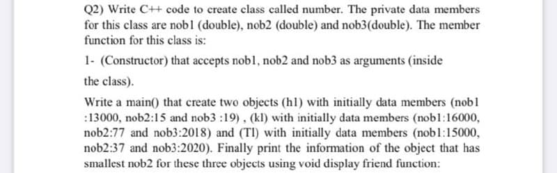 Q2) Write C++ code to create class called number. The private data members
for this class are nobl (double), nob2 (double) and nob3(double). The member
function for this class is:
1- (Constructor) that accepts nobl, nob2 and nob3 as arguments (inside
the class).
Write a main() that create two objects (hl) with initially data members (nobl
:13000, nob2:15 and nob3 :19), (kl) with initially data members (nobl:16000,
nob2:77 and nob3:2018) and (TI) with initially data members (nobl:15000,
nob2:37 and nob3:2020). Finally print the information of the object that has
smallest nob2 for these three objects using void display friend function:
