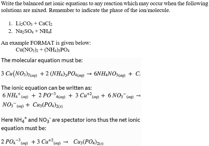 Write the balanced net ionic equations to any reaction which may occur when the following
solutions are mixed. Remember to indicate the phase of the ion/molecule.
1. Lİ,CO; + CaCl2
2. NazSO4 + NH,I
An example FORMAT is given below:
Cu(NO:)2 + (NH4);PO4
The molecular equation must be:
3 Cu(NO3)2(aq) + 2 (NH4)3PO4(ag) → 6NHẠNO3(aq) + C.
The ionic equation can be written as:
6 NH4* (ag) + 2 PO*4(ag) + 3 Cu*²(aq) + 6 NO3¯(aq) →
NO3 (aq) + Cu3(PO4)29)
Here NH4* and NO3 are spectator ions thus the net ionic
equation must be:
2 PO4- (ag) + 3 Cu+2
(ag)
- Cu3(PO4)29)
