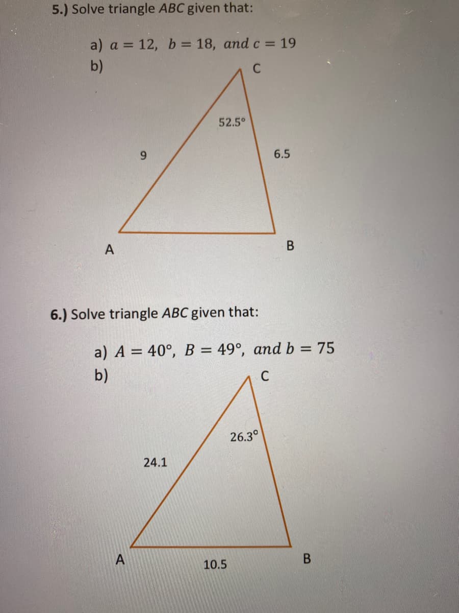5.) Solve triangle ABC given that:
a) a = 12, b = 18, and c = 19
%3D
b)
52.5°
6.5
A
6.) Solve triangle ABC given that:
a) A = 40°, B = 49°, and b = 75
%3D
b)
C
26.3°
24.1
10.5

