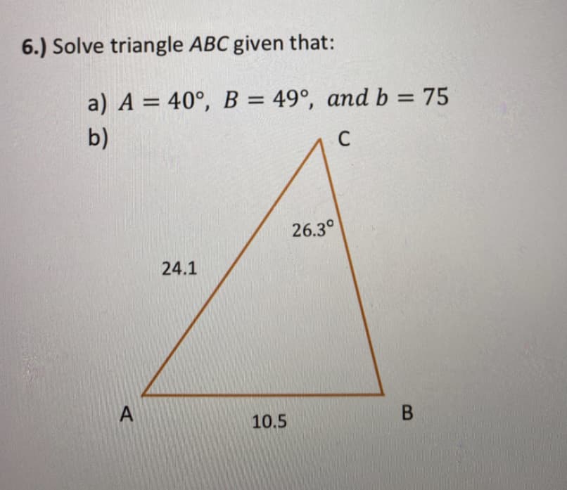 6.) Solve triangle ABC given that:
a) A = 40°, B = 49°, and b = 75
b)
C
26.3°
24.1
10.5
В
