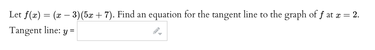 Let f(x)
= (x – 3)(5x + 7). Find an equation for the tangent line to the graph of f at x = 2.
Tangent line: y =
