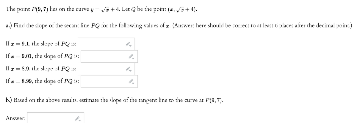 The point P(9,7) lies on the curve y = √x + 4. Let Q be the point (x, √x+4).
a.) Find the slope of the secant line PQ for the following values of x. (Answers here should be correct to at least 6 places after the decimal point.)
If x = 9.1, the slope of PQ is:
If a = 9.01, the slope of PQ is:
x
If x = 8.9, the slope of PQ is:
If x = 8.99, the slope of PQ is:
x=
b.) Based on the above results, estimate the slope of the tangent line to the curve at P(9,7).
Answer:
→
→