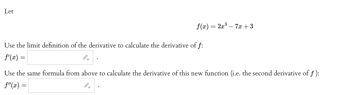 Let
f(x) = 2x³ − 7x +3
Use the limit definition of the derivative to calculate the derivative of f:
f'(x) =
Use the same formula from above to calculate the derivative of this new function (i.e. the second derivative of f):
f"(x) =
ID