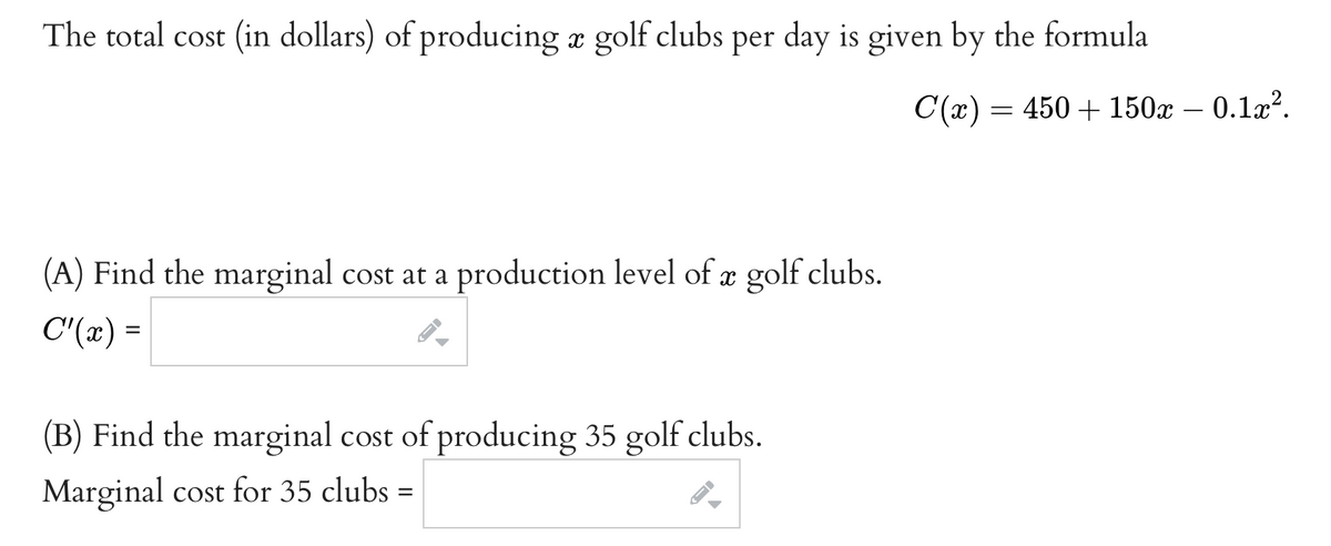 The total cost (in dollars) of producing a golf clubs per day is given by the formula
C(x) = 450 + 150x – 0.1x?.
(A) Find the marginal cost at a production level of x golf clubs.
C'(x) =
(B) Find the marginal cost of producing 35 golf clubs.
Marginal cost for 35 clubs =
