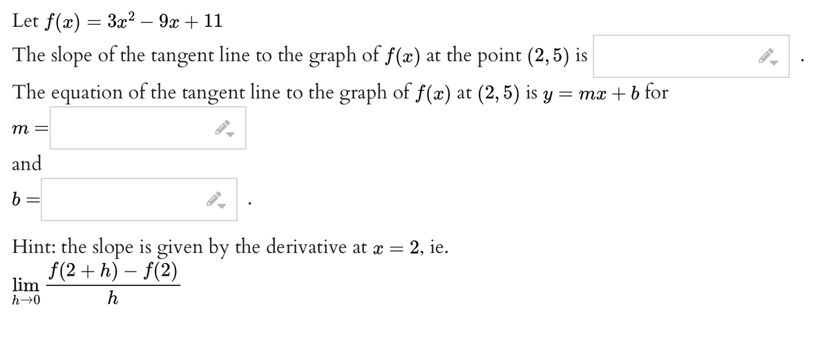 Let f(x) = 3x² - 9x + 11
The slope of the tangent line to the graph of f(x) at the point (2,5) is
The equation of the tangent line to the graph of f(x) at (2,5) is y = mx + b for
m =
and
b
=
Hint: the slope is given by the derivative at x = 2, ie.
f(2+h)-f(2)
lim
h→0
h
A