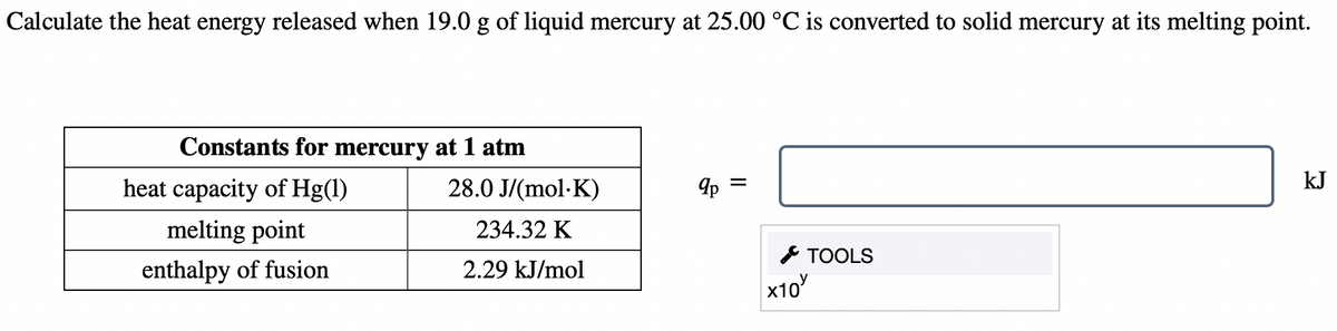 Calculate the heat energy released when 19.0 g of liquid mercury at 25.00 °C is converted to solid mercury at its melting point.
Constants for mercury at 1 atm
kJ
heat capacity of Hg(1)
28.0 J/(mol·K)
melting point
234.32 K
* TOOLS
x10
enthalpy of fusion
2.29 kJ/mol
