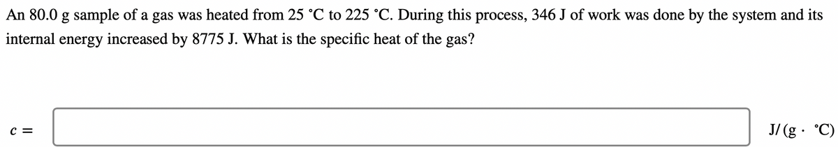 An 80.0 g sample of a gas was heated from 25 °C to 225 °C. During this process, 346 J of work was done by the system and its
internal energy increased by 8775 J. What is the specific heat of the gas?
J/ (g· °C)
c =

