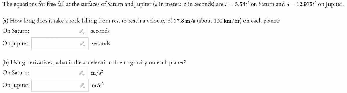 The equations for free fall at the surfaces of Saturn and Jupiter (s in meters, t in seconds) are s = = 5.54t² on Saturn and s =
(a) How long does it take a rock falling from rest to reach a velocity of 27.8 m/s (about 100 km/hr) on each planet?
On Saturn:
seconds
seconds
On Jupiter:
(b) Using derivatives, what is the acceleration due to gravity on each planet?
On Saturn:
m/s²
On Jupiter:
m/s²
ID
-
-
12.975t² on Jupiter.