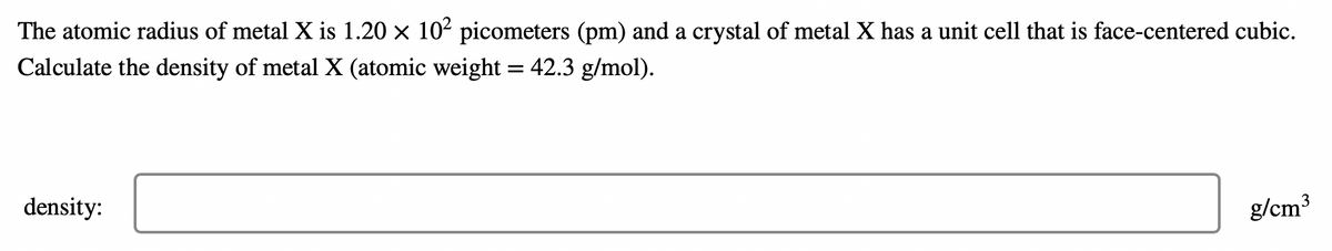 The atomic radius of metal X is 1.20 x 102 picometers (pm) and a crystal of metal X has a unit cell that is face-centered cubic.
Calculate the density of metal X (atomic weight = 42.3 g/mol).
density:
g/cm3
