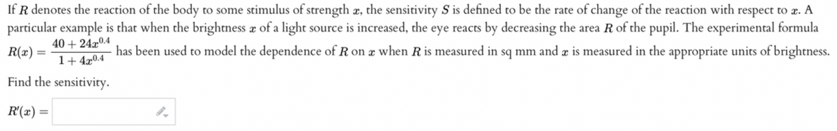 If R denotes the reaction of the body to some stimulus of strength æ, the sensitivity S is defined to be the rate of change of the reaction with respect to æ.
particular example is that when the brightness æ of a light source is increased, the eye reacts by decreasing the area R of the pupil. The experimental formula
40 + 24x0.4
R(x) =
has been used to model the dependence of R on æ when Ris measured in sq mm and æ is measured in the appropriate units of brightness.
%3D
1+ 4x0.4
Find the sensitivity.
R'(x) =
