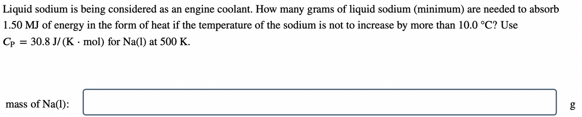 Liquid sodium is being considered as an engine coolant. How many grams of liquid sodium (minimum) are needed to absorb
1.50 MJ of energy in the form of heat if the temperature of the sodium is not to increase by more than 10.0 °C? Use
Cp = 30.8 J/ (K · mol) for Na(l) at 500 K.
mass of Na(l):
