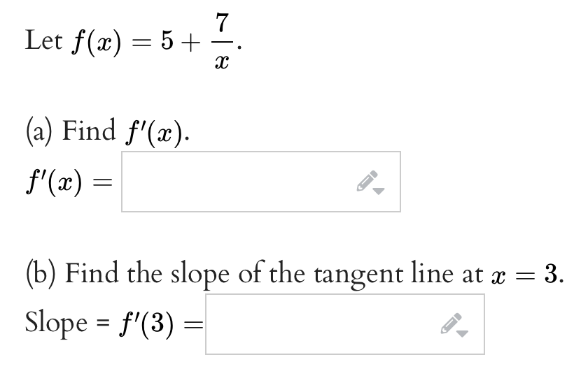 7
X
Let f(x) = 5 +
(a) Find f'(x).
ƒ'(x) =
(b) Find the slope of the tangent line at x = 3.
Slope = f'(3)
=
←
←
