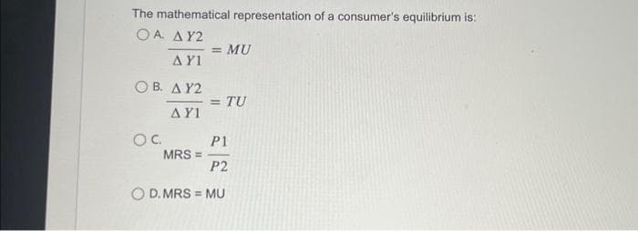 The mathematical representation of a consumer's equilibrium is:
Ο Α. ΔΥ2
ΔΥΝ
Ο Β. ΔΥ2
OC
ΔΥΝ
= MU
· = TU
P1
P2
Ο D. MRS = MU
MRS =
