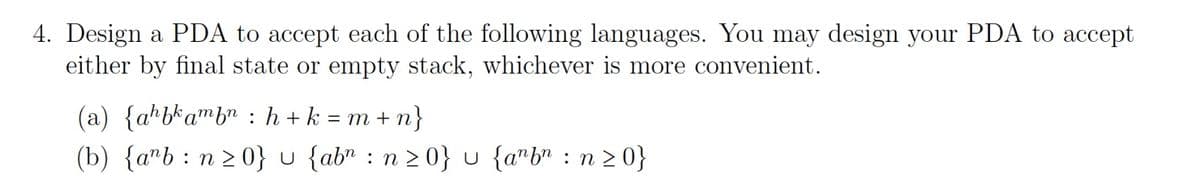 4. Design a PDA to accept each of the following languages. You may design your PDA to accept
either by final state or empty stack, whichever is more convenient.
(a) {ahbkambn:h+k=m+n}
(b) {ab n ≥ 0} u {ab": n ≥ 0} u {a"b": n ≥ 0}