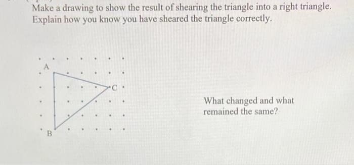 Make a drawing to show the result of shearing the triangle into a right triangle.
Explain how you know you have sheared the triangle correctly.
B
C.
What changed and what
remained the same?