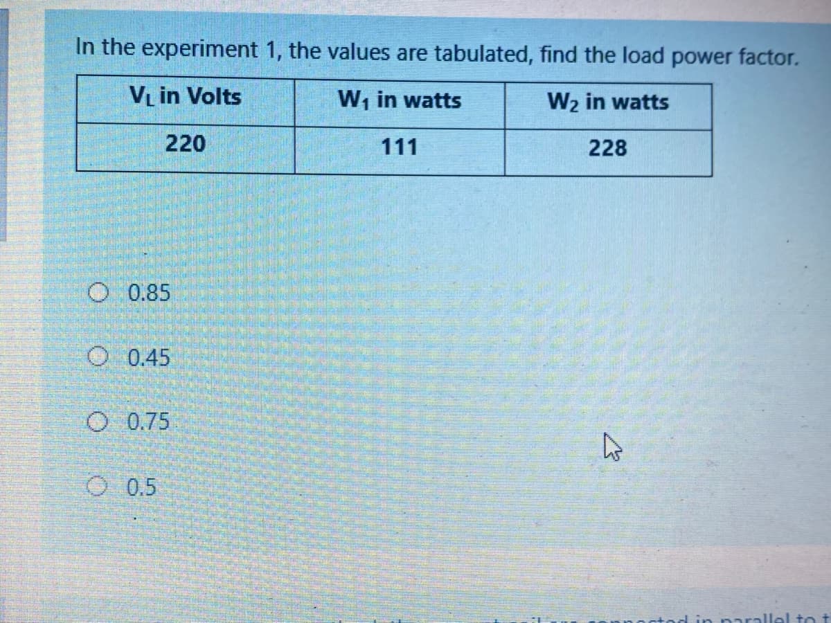 In the experiment 1, the values are tabulated, find the load power factor.
VL in Volts
W, in watts
W2 in watts
220
111
228
O 0.85
O 0.45
O 0.75
O 0.5
parallel to t
