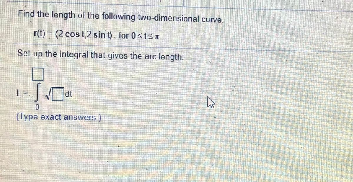 Find the length of the following two-dimensional curve.
r(t) = (2 cos t,2 sin t), for 0 stsn
Set-up the integral that gives the arc length.
L%=.
(Type exact answers.)
