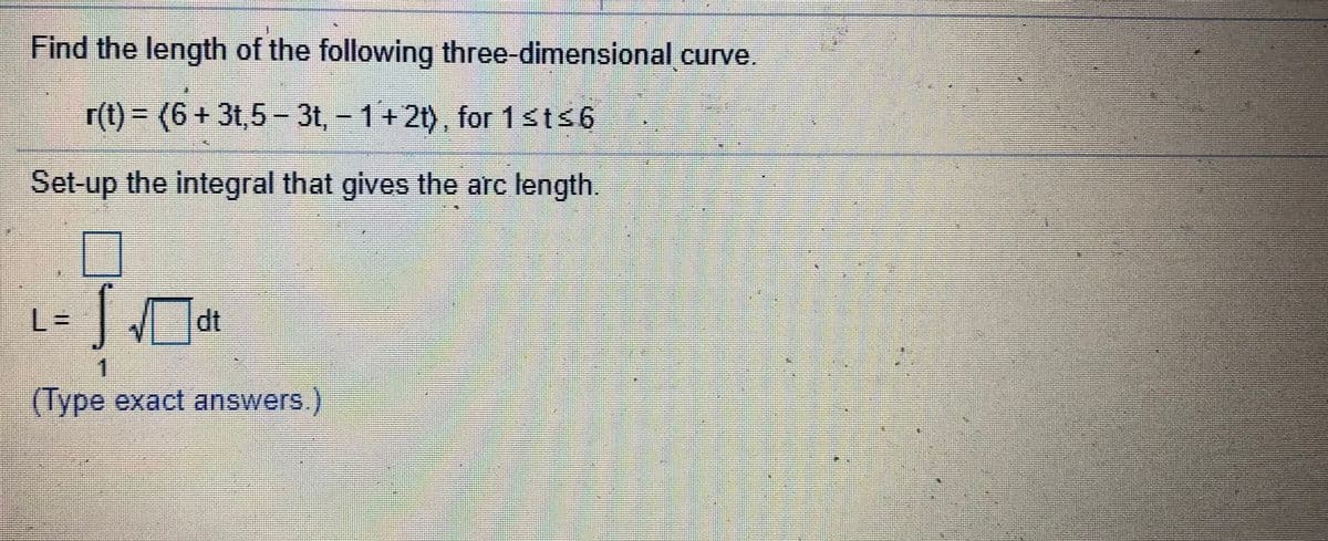 Find the length of the following three-dimensional curve.
r(t) = (6 + 3t,5 – 3t, - 1+2t), for 1sts6
Set-up the integral that gives the arc length.
L3D
dt
(Type exact answers.)
%23
