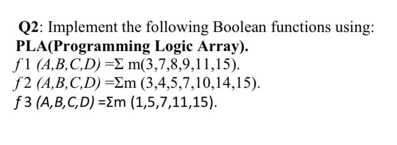 Q2: Implement the following Boolean functions using:
PLA(Programming Logic Array).
f1 (A,B,C,D) =£ m(3,7,8,9,11,15).
f2 (A,B,C,D) =Em (3,4,5,7,10,14,15).
f 3 (A,B,C,D) =Em (1,5,7,11,15).
