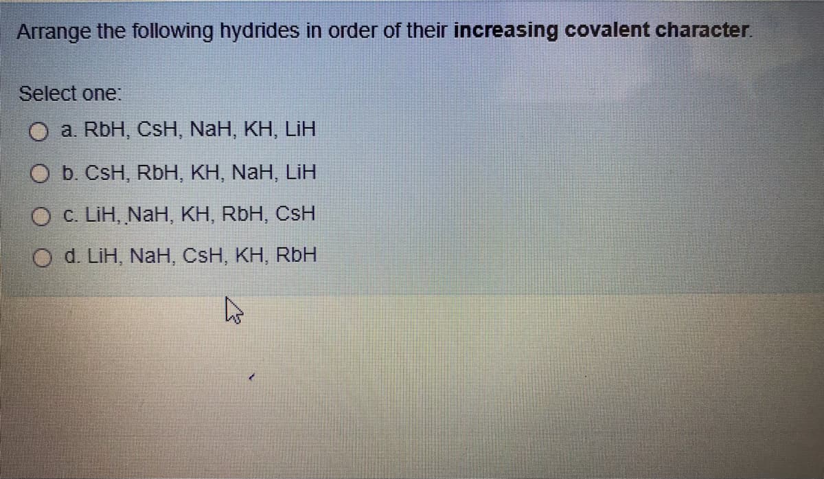 Arrange the following hydrides in order of their increasing covalent character.
Select one:
a. RbH, CsH, NaH, KH, LiH
O b. CsH, RbH, KH, NaH, LiH
O C. LiH, NaH, KH, RbH, CsH
O d. LiH, NaH, CsH, KH, RbH
