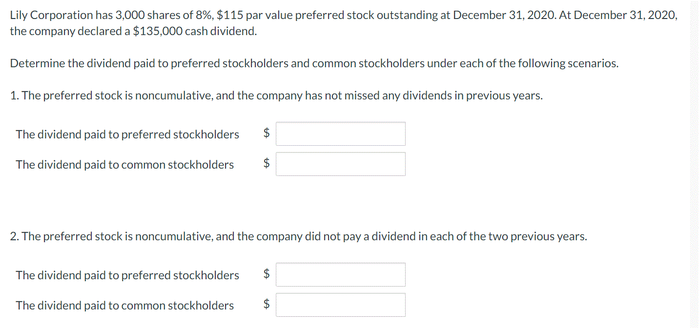 Lily Corporation has 3,000 shares of 8%, $115 par value preferred stock outstanding at December 31, 2020. At December 31, 2020,
the company declared a $135,000 cash dividend.
Determine the dividend paid to preferred stockholders and common stockholders under each of the following scenarios.
1. The preferred stock is noncumulative, and the company has not missed any dividends in previous years.
The dividend paid to preferred stockholders
The dividend paid to common stockholders
$
2. The preferred stock is noncumulative, and the company did not pay a dividend in each of the two previous years.
The dividend paid to preferred stockholders
$
The dividend paid to common stockholders
$
