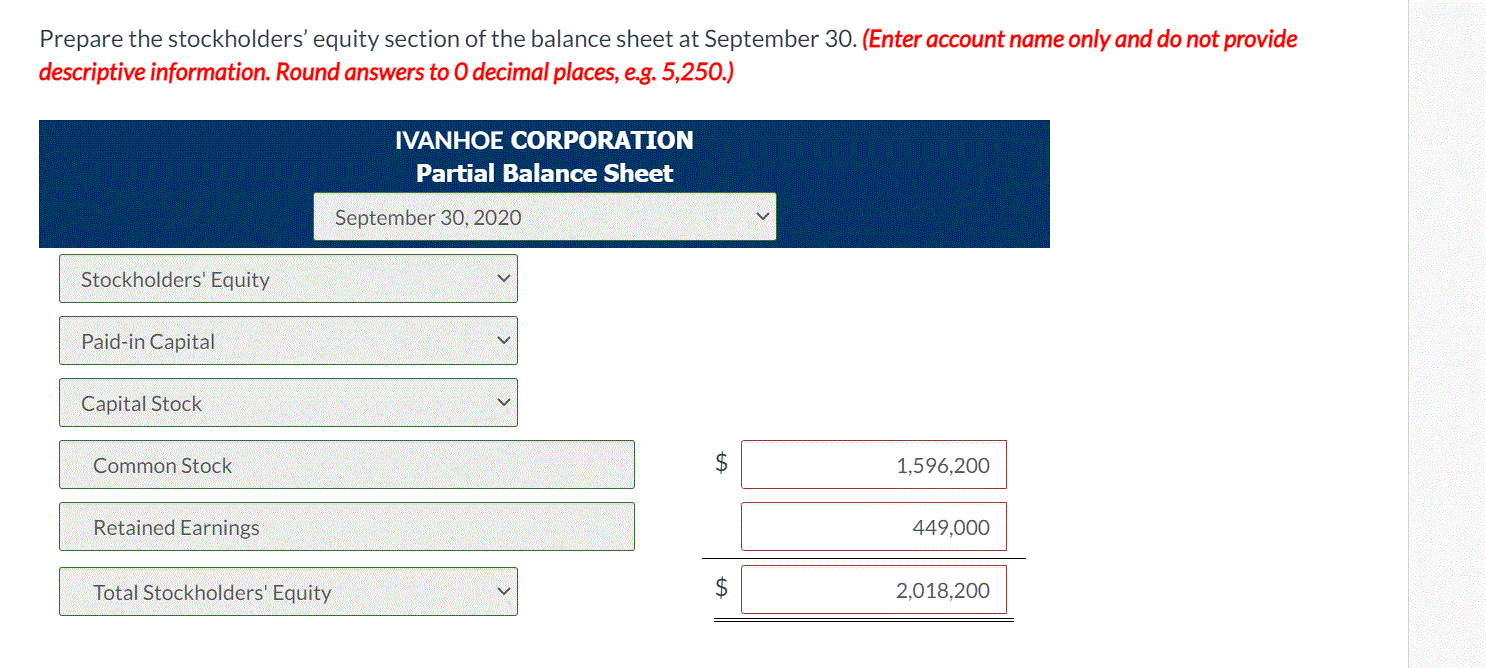 Prepare the stockholders' equity section of the balance sheet at September 30. (Enter account name only and do not provide
descriptive information. Round answers to O decimal places, e.g. 5,250.)
IVANHOE CORPORATION
Partial Balance Sheet
September 30, 2020
Stockholders' Equity
Paid-in Capital
Capital Stock
Common Stock
1,596,200
Retained Earnings
449,000
Total Stockholders' Equity
2,018,200
%24
%24

