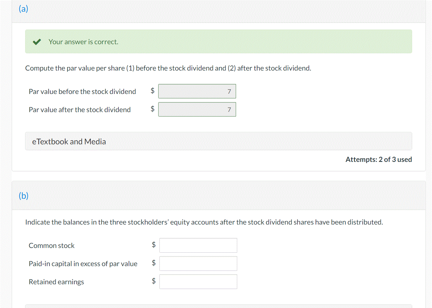 (a)
Your answer is correct.
Compute the par value per share (1) before the stock dividend and (2) after the stock dividend.
Par value before the stock dividend
2$
7
Par value after the stock dividend
2$
7.
eTextbook and Media
Attempts: 2 of 3 used
(b)
Indicate the balances in the three stockholders' equity accounts after the stock dividend shares have been distributed.
Common stock
Paid-in capital in excess of par value
$
Retained earnings
%24
%24
