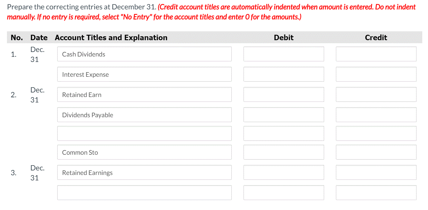 Prepare the correcting entries at December 31. (Credit account titles are automatically indented when amount is entered. Do not indent
manually. If no entry is required, select "No Entry" for the account titles and enter O for the amounts.)
No. Date Account Titles and Explanation
Debit
Credit
Dec.
1.
Cash Dividends
31
Interest Expense
Dec.
Retained Earn
31
Dividends Payable
Common Sto
Dec.
Retained Earnings
31
2.
3.
