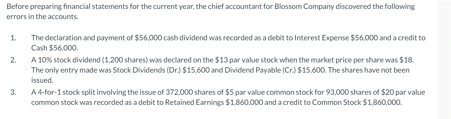 Before preparing financial statements for the current year, the chief accountant for Blossom Company discovered the following
errors in the accounts.
The declaration and payment of $56,000 cash dividend was recorded as a debit to Interest Expense $56,000 and a credit to
Cash $56,000.
1.
A 10% stock dividend (1,200 shares) was declared on the $13 par value stock when the market price per share was $18.
The only entry made was Stock Dividends (Dr.) $15,600 and Dividend Payable (Cr.) $15,600. The shares have not been
2.
issued.
A 4-for-1 stock split involving the issue of 372,000 shares of $5 par value common stock for 93,000 shares of $20 par value
common stock was recorded as a debit to Retained Earnings $1,860,000 and a credit to Common Stock $1,860,000.
3.
