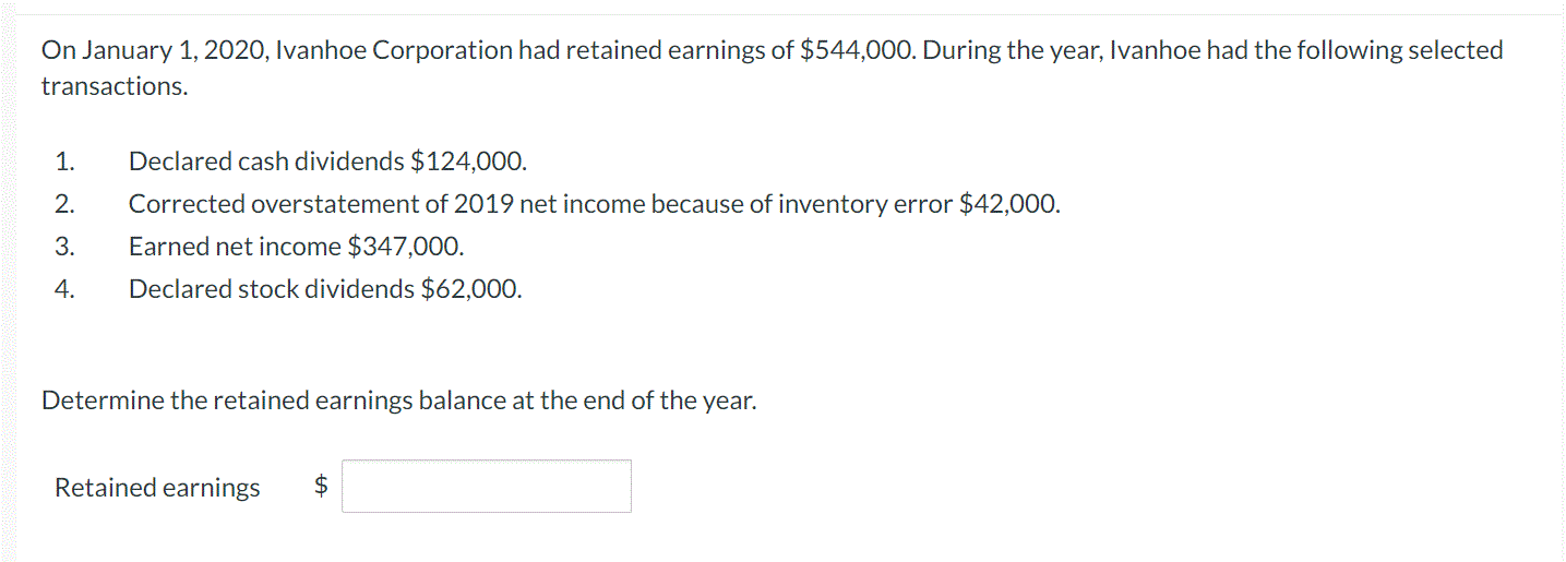 On January 1, 2020, Ivanhoe Corporation had retained earnings of $544,000. During the year, Ivanhoe had the following selected
transactions.
1.
Declared cash dividends $124,000.
2.
Corrected overstatement of 2019 net income because of inventory error $42,000.
3.
Earned net income $347,000.
4.
Declared stock dividends $62,000.
Determine the retained earnings balance at the end of the year.
Retained earnings
$
