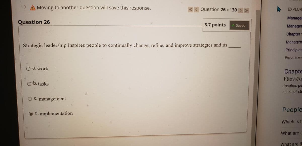 A Moving to another question will save this response.
Question 26 of 30
EXPLOR
Managen
Question 26
3.7 points
VSaved
Manager
Chapter
Managem
Strategic leadership inspires people to continually change, refine, and improve strategies and its
Principles
Recommene
O a. work
Chapte
https://q
b. tasks
inspires pe
tasks of str
O C. management
Рeople
O d. implementation
Which is th
What are t.
What are th

