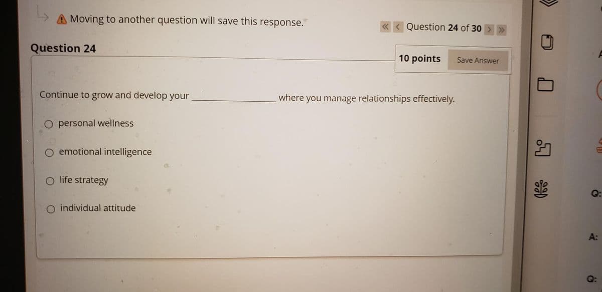 Moving to another question will save this response.
« < Question 24 of 30
Question 24
10 points
Save Answer
Continue to grow and develop your
where you manage relationships effectively.
O personal wellness
emotional intelligence
life strategy
Q:
individual attitude
A:
Q:
