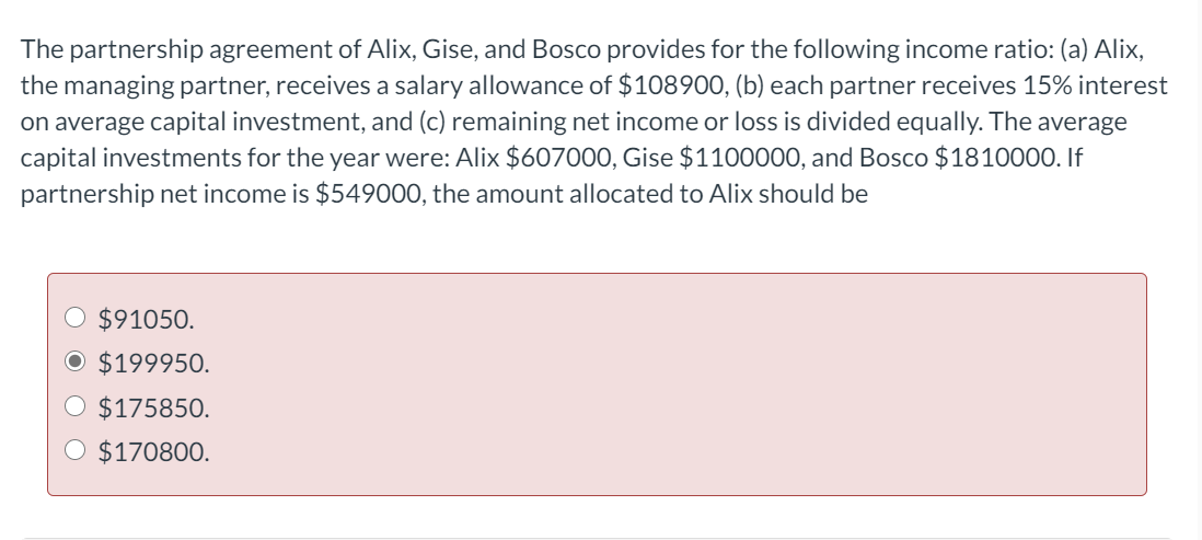 The partnership agreement of Alix, Gise, and Bosco provides for the following income ratio: (a) Alix,
the managing partner, receives a salary allowance of $108900, (b) each partner receives 15% interest
on average capital investment, and (c) remaining net income or loss is divided equally. The average
capital investments for the year were: Alix $607000, Gise $1100000, and Bosco $1810000. If
partnership net income is $549000, the amount allocated to Alix should be
$91050.
$199950.
$175850.
O $170800.
