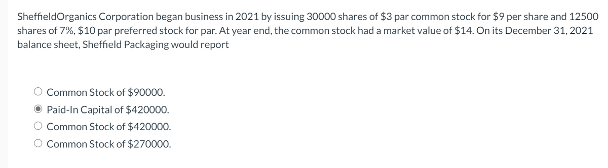 SheffieldOrganics Corporation began business in 2021 by issuing 30000 shares of $3 par common stock for $9 per share and 12500
shares of 7%, $10 par preferred stock for par. At year end, the common stock had a market value of $14. On its December 31, 2021
balance sheet, Sheffield Packaging would report
O Common Stock of $90000.
O Paid-In Capital of $42000O.
Common Stock of $420000.
O Common Stock of $270000.
