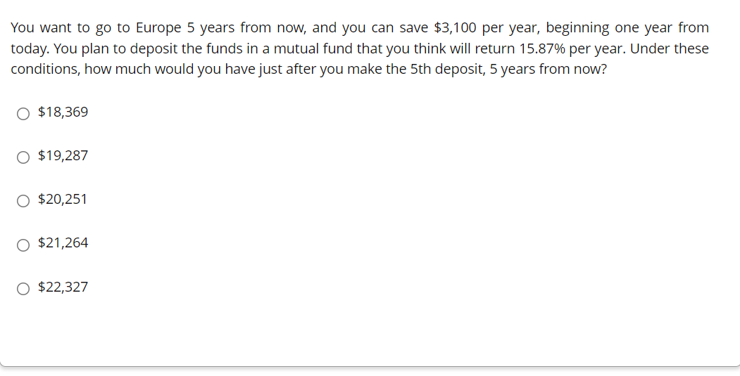 You want to go to Europe 5 years from now, and you can save $3,100 per year, beginning one year from
today. You plan to deposit the funds in a mutual fund that you think will return 15.87% per year. Under these
conditions, how much would you have just after you make the 5th deposit, 5 years from now?
O $18,369
O $19,287
O $20,251
O $21,264
O $22,327
