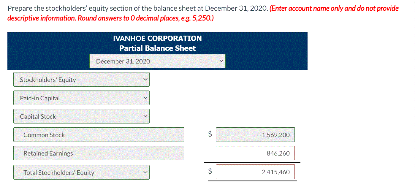 Prepare the stockholders' equity section of the balance sheet at December 31, 2020. (Enter account name only and do not provide
descriptive information. Round answers to O decimal places, e.g. 5,250.)
IVANHOE CORPORATION
Partial Balance Sheet
December 31, 2020
Stockholders' Equity
Paid-in Capital
Capital Stock
Common Stock
2$
1,569,200
Retained Earnings
846,260
Total Stockholders' Equity
$
2,415,460
