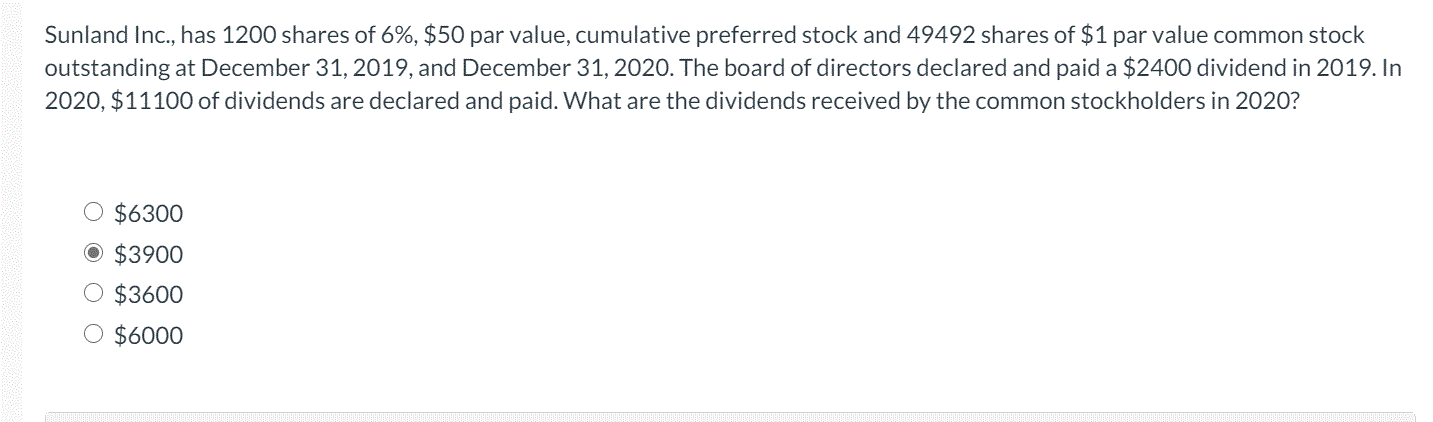 Sunland Inc., has 1200 shares of 6%, $50 par value, cumulative preferred stock and 49492 shares of $1 par value common stock
outstanding at December 31, 2019, and December 31, 2020. The board of directors declared and paid a $2400 dividend in 2019. In
2020, $11100 of dividends are declared and paid. What are the dividends received by the common stockholders in 2020?
O $6300
O $3900
O $3600
O $6000

