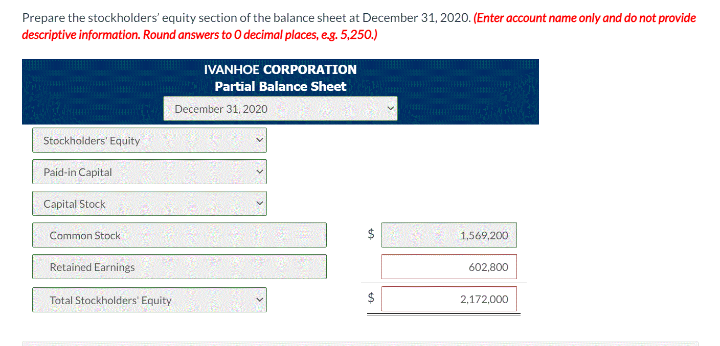 Prepare the stockholders' equity section of the balance sheet at December 31, 2020. (Enter account name only and do not provide
descriptive information. Round answers to 0 decimal places, e.g. 5,250.)
IVANHOE CORPORATION
Partial Balance Sheet
December 31, 2020
Stockholders' Equity
Paid-in Capital
Capital Stock
Common Stock
1,569,200
Retained Earnings
602,800
Total Stockholders' Equity
$
2,172,000
%24

