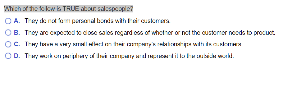 Which of the follow is TRUE about salespeople?
O A. They do not form personal bonds with their customers.
B. They are expected to close sales regardless of whether or not the customer needs to product.
C. They have a very small effect on their company's relationships with its customers.
D. They work on periphery of their company and represent it to the outside world.
O O O O
