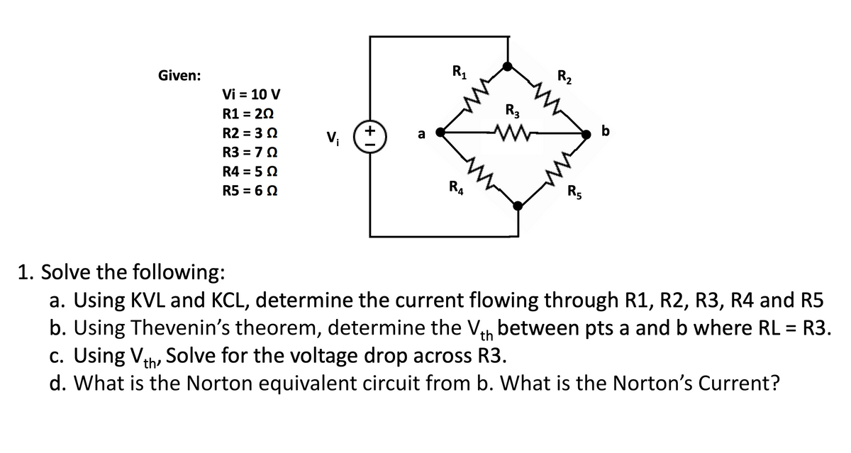R₁
Vi = 10 V
R1 = 20
R2 = 3 Q
a
V₁
T3
R3 = 70
R4 = 5 Ω
RA
R5 = 6 Q
Given:
+1
R3
www
www
R-2
W
R5
b
1. Solve the following:
a. Using KVL and KCL, determine the current flowing through R1, R2, R3, R4 and R5
b. Using Thevenin's theorem, determine the Vth between pts a and b where RL = R3.
c. Using Vth, Solve for the voltage drop across R3.
d. What is the Norton equivalent circuit from b. What is the Norton's Current?